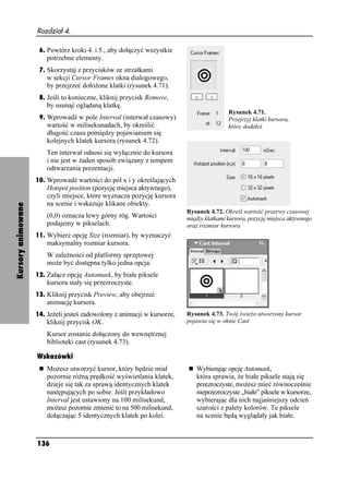 Rozdział 4.

                     6. Powtórz kroki 4. i 5., aby dołączyć wszystkie
                        potrzebne elementy.
                     7. Skorzystaj z przycisków ze strzałkami
                        w sekcji Cursor Frames okna dialogowego,
                        by przejrzeć doło one klatki (rysunek 4.71).
                     8. Jeśli to konieczne, kliknij przycisk Remove,
                        by usunąć oglądaną klatkę.
                                                                                          Rysunek 4.71.
                     9. Wprowadź w pole Interval (interwał czasowy)                       Przejrzyj klatki kursora,
                        wartość w milisekunadach, by określić                             które dodałeś
                        długość czasu pomiędzy pojawianiem się
                        kolejnych klatek kursora (rysunek 4.72).
                        Ten interwał odnosi się wyłącznie do kursora
                        i nie jest w aden sposób związany z tempem
                        odtwarzania prezentacji.
                    10. Wprowadź wartości do pól x i y określających
                        Hotspot position (pozycję miejsca aktywnego),
                        czyli miejsce, które wyznacza pozycję kursora
                        na scenie i wskazuje klikane obiekty.
Kursory animowane




                                                                          Rysunek 4.72. Określ wartość przerwy czasowej
                        (0,0) oznacza lewy górny róg. Wartości            między klatkami kursora, pozycję miejsca aktywnego
                        podajemy w pikselach.                             oraz rozmiar kursora
                    11. Wybierz opcję Size (rozmiar), by wyznaczyć
                        maksymalny rozmiar kursora.
                        W zale ności od platformy sprzętowej
                        mo e być dostępna tylko jedna opcja.
                    12. Załącz opcję Automask, by białe piksele
                        kursora stały się przezroczyste.
                    13. Kliknij przycisk Preview, aby obejrzeć
                        animację kursora.
                    14. Je eli jesteś zadowolony z animacji w kursorze,   Rysunek 4.73. Twój świe o utworzony kursor
                        kliknij przycisk OK.                              pojawia się w oknie Cast

                        Kursor zostanie dołączony do wewnętrznej
                        biblioteki cast (rysunek 4.73).

                    Wskazówki
                        Mo esz utworzyć kursor, który będzie miał            Wybierając opcję Automask,
                        pozornie ró ną prędkość wyświetlania klatek,         która sprawia, e białe piksele stają się
                        dzieje się tak za sprawą identycznych klatek         przezroczyste, mo esz mieć równocześnie
                        następujących po sobie. Jeśli przykładowo            nieprzezroczyste „białe” piksele w kursorze,
                        Interval jest ustawiony na 100 milisekund,           wybierając dla nich najjaśniejszy odcień
                        mo esz pozornie zmienić to na 500 milisekund,        szarości z palety kolorów. Te piksele
                        dołączając 5 identycznych klatek po kolei.           na scenie będą wyglądały jak białe.



                    136
 