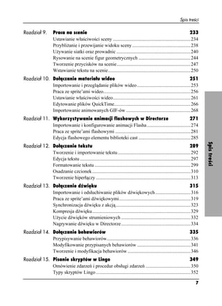 Spis treści

Rozdział 9.         Praca na scenie                                                                               233
                    Ustawianie właściwości sceny ................................................................234
                    Przybli anie i przewijanie widoku sceny ................................................238
                    U ywanie siatki oraz prowadnic .............................................................240
                    Rysowanie na scenie figur geometrycznych ...........................................244
                    Tworzenie przycisków na scenie.............................................................247
                    Wstawianie tekstu na scenie....................................................................250
Rozdział 10. Dołączanie materiału wideo                                                                      251
             Importowanie i przeglądanie plików wideo ............................................253
             Praca ze sprite’ami wideo........................................................................256
             Ustawianie właściwości wideo................................................................261
             Edytowanie plików QuickTime...............................................................266
             Importowanie animowanych GIF-ów .....................................................268
Rozdział 11. Wykorzystywanie animacji flashowych w Directorze                                            271
             Importowanie i konfigurowanie animacji Flasha ....................................274
             Praca ze sprite’ami flashowymi ..............................................................281
             Edycja flashowego elementu biblioteki cast ...........................................285




                                                                                                                            Spis treści
Rozdział 12. Dołączanie tekstu                                                                                       289
             Tworzenie i importowanie tekstu ............................................................292
             Edycja tekstu ...........................................................................................297
             Formatowanie tekstu ...............................................................................299
             Osadzanie czcionek .................................................................................310
             Tworzenie hiperłączy ..............................................................................313
Rozdział 13. Dołączanie dźwięku                                                                               315
             Importowanie i odsłuchiwanie plików dźwiękowych .............................316
             Praca ze sprite’ami dźwiękowymi...........................................................319
             Synchronizacja dźwięku z akcją..............................................................323
             Kompresja dźwięku.................................................................................329
             U ycie dźwięków strumieniowych .........................................................332
             Nagrywanie dźwięku w Directorze .........................................................334
Rozdział 14. Dołączanie behawiorów                                                                       335
             Przypisywanie behawiorów.....................................................................336
             Modyfikowanie przypisanych behawiorów ............................................341
             Tworzenie i modyfikacja behawiorów ....................................................346
Rozdział 15. Pisanie skryptów w Lingo                                                                         349
             Omówienie zdarzeń i procedur obsługi zdarzeń .....................................350
             Typy skryptów Lingo ..............................................................................352

                                                                                                                       7
 