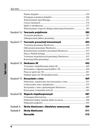 Spis treści

                                 Pisanie skryptów .....................................................................................356
                                 Nawigacja za pomocą skryptów..............................................................366
                                 Wykorzystanie okna Message .................................................................371
                                 U ycie zmiennych ...................................................................................374
                                 Sprite’y interaktywne ..............................................................................377
                                 Wykorzystanie Lingo do obsługi animowanych kursorów .....................383
              Rozdział 16. Tworzenie projektorów                                                                             385
                           Tworzenie projektora ..............................................................................387
                           Zabezpieczanie plików prezentacji .........................................................401
              Rozdział 17. Tworzenie prezentacji internetowych                                                               403
                           Tworzenie prezentacji Shockwave ..........................................................405
                           Odtwarzanie prezentacji Shockwave.......................................................410
                           Kontrolowanie rozmiarów prezentacji Shockwave.................................413
                           Praca z Publish Settings ..........................................................................418
                           Tworzenie strumieniowych prezentacji Shockwave ...............................433
                           Konwersja kilku prezentacji....................................................................440
              Rozdział 18. Shockwave 3D                                                                                      443
Spis treści




                           Tworzenie i modyfikowanie tekstu 3D ...................................................445
                           Korzystanie z importowanych plików 3D...............................................456
                           Praca ze sprite’ami 3D ............................................................................461
                           Dodanie sprite’om 3D interaktywności...................................................464
              Rozdział 19. Korzystanie z xtras                                                                        469
                           Nabywanie, instalowanie oraz korzystanie z xtras..................................471
                           Umieszczanie xtras z projektorem ..........................................................475
                           Korzystanie z xtras z prezentacjami Shockwave.....................................481
                           Korzystanie z kontrolek ActiveX ............................................................485
              Rozdział 20. Wsparcie niepełnosprawnych                                                                       487
                           O nawigacji klawiszowej.........................................................................489
                           Dodawanie funkcji zamiany tekstu na mowę..........................................496
                           Dołączanie podpisów ..............................................................................503
              Dodatek A          Skróty klawiszowe z klawiatury numerycznej                                                        509
              Dodatek B          Skróty klawiszowe                                                                                 511
                                 Skorowidz                                                                                         515




              8
 