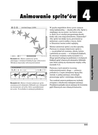 Animowanie sprite’ów



             Animowanie sprite’ów
                                                                                                    Rozdział 4. Animowanie sprite’ów




                                                        W języku angielskim słowo sprite oznacza
                                                        istotę nadnaturalną — duszka albo elfa. Sprite’y
                                                        znajdujące się na scenie i na listwie czasu
                                                        w oknie Score niezbyt przypominają duszki,
                                                        kiedy cały czas stoją nieruchomo, nieprawda ?
                                                        Aby sprite’om dodać ycia, powinieneś je
                                                        animować, a jest to jedna z rzeczy, które
                                                        w Directorze mo na zrobić najlepiej.
                                                        Mo esz animować sprite’y na dwa sposoby.
                                                        Pierwszy to zmiana właściwości sprite’a
                                                        — na przykład ich rozmiaru, obrotu, koloru
                                                        i poło enia na scenie — w kolejnych klatkach,
                                                        by stworzyć wra eniu ruchu (rysunek 4.1).




                                                                                                                                       Animowanie sprite’ów
Rysunek 4.1. Mo esz animować sprite,                    Drugi sposób polega na podmianie w kolejnych
zmieniając w kolejnych klatkach jego właściwości.       klatkach sprite’a bazowych elementów biblioteki
Metodę tę nazywamy sekwencjonowaniem                    cast, które ró nią się nieznacznie między sobą
                                                        (rysunek 4.2).
                                                        Pierwsza z tych metod to tweening
                                                        (sekwencjonowanie), druga — animacja
                                                        poklatkowa. Często animatorzy łączą obie
                                                        metody w jednej animacji, równolegle
                                                        przesuwając sprite i zmieniając elementy.
                                                        Ten rozdział omawia podstawowe techniki
Rysunek 4.2. Mo esz równie animować sprite              związane z obydwoma rodzajami animacji.
za pomocą serii elementów biblioteki cast, ró niących   Przedstawia ponadto u ycie animacji do tworzenia
się nieznacznie od siebie, które są podmieniane         pętli filmowych oraz własnych kursorów.
na scenie. Ta technika to animacja poklatkowa




                                                                                                    111
 