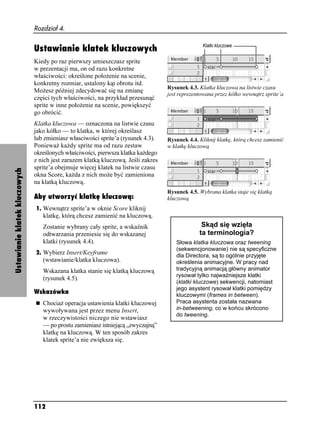 Rozdział 4.


                               Ustawianie klatek kluczowych
                               Kiedy po raz pierwszy umieszczasz sprite
                               w prezentacji ma, on od razu konkretne
                               właściwości: określone poło enie na scenie,
                               konkretny rozmiar, ustalony kąt obrotu itd.
                                                                                   Rysunek 4.3. Klatka kluczowa na listwie czasu
                               Mo esz później zdecydować się na zmianę
                                                                                   jest reprezentowana przez kółko wewnątrz sprite’a
                               części tych właściwości, na przykład przesunąć
                               sprite w inne poło enie na scenie, powiększyć
                               go obrócić.
                               Klatka kluczowa — oznaczona na listwie czasu
                               jako kółko — to klatka, w której określasz
                               lub zmieniasz własciwości sprite’a (rysunek 4.3).   Rysunek 4.4. Kliknij klatkę, którą chcesz zamienić
                               Poniewa ka dy sprite ma od razu zestaw              w klatkę kluczową
                               określonych właściwości, pierwsza klatka ka dego
                               z nich jest zarazem klatką kluczową. Jeśli zakres
                               sprite’a obejmuje więcej klatek na listwie czasu
Ustawianie klatek kluczowych




                               okna Score, ka da z nich mo e być zamieniona
                               na klatką kluczową.
                                                                                   Rysunek 4.5. Wybrana klatka staje się klatką
                               Aby utworzyć klatkę kluczową:                       kluczową
                               1. Wewnątrz sprite’a w oknie Score kliknij
                                  klatkę, którą chcesz zamienić na kluczową.
                                  Zostanie wybrany cały sprite, a wskaźnik                       Skąd się wzięła
                                  odtwarzania przeniesie się do wskazanej                       ta terminologia?
                                  klatki (rysunek 4.4).                               Słowa klatka kluczowa oraz tweening
                                                                                      (sekwencjonowanie) nie są specyficzne
                               2. Wybierz Insert/Keyframe
                                                                                      dla Directora, są to ogólnie przyjęte
                                  (wstawianie/klatka kluczowa).                       określenia animacyjne. W pracy nad
                                  Wskazana klatka stanie się klatką kluczową          tradycyjną animacją główny animator
                                                                                      rysował tylko najwa niejsze klatki
                                  (rysunek 4.5).
                                                                                      (klatki kluczowe) sekwencji, natomiast
                                                                                      jego asystent rysował klatki pomiędzy
                               Wskazówka                                              kluczowymi (frames in between).
                                  Chocia operacja ustawienia klatki kluczowej         Praca asystenta została nazwana
                                  wywoływana jest przez menu Insert,                  in-betweening, co w końcu skrócono
                                                                                      do tweening.
                                  w rzeczywistości niczego nie wstawiasz
                                  — po prostu zamieniasz istniejącą „zwyczajną”
                                  klatkę na kluczową. W ten sposób zakres
                                  klatek sprite’a nie zwiększa się.




                               112
 