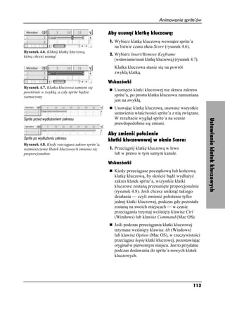 Animowanie sprite’ów

                                                 Aby usunąć klatkę kluczową:
                                                 1. Wybierz klatkę kluczową wewnątrz sprite’a
                                                   na listwie czasu okna Score (rysunek 4.6).
Rysunek 4.6. Kliknij klatkę kluczową,
                                                 2. Wybierz Insert/Remove Keyframe
którą chcesz usunąć
                                                   (wstawianie/usuń klatkę kluczową) (rysunek 4.7).
                                                   Klatka kluczowa stanie się na powrót
                                                   zwykłą klatką.

                                                 Wskazówki
Rysunek 4.7. Klatka kluczowa zamieni się
powtórnie w zwykłą, a cały sprite będzie
                                                   Usunięcie klatki kluczowej nie skraca zakresu
zaznaczony                                         sprite’a, po prostu klatka kluczowa zamieniana
                                                   jest na zwykłą.
                                                   Usuwając klatkę kluczową, usuwasz wszystkie
                                                   ustawienia właściwości sprite’a z nią związane.
                                                   W rezultacie wygląd sprite’a na scenie




                                                                                                       Ustawianie klatek kluczowych
                                                   prawdopodobnie się zmieni.

                                                 Aby zmienić położenie
                                                 klatki kluczowowej w oknie Score:
Rysunek 4.8. Kiedy rozciągasz zakres sprite’a,
rozmieszczenie klatek kluczowych zmienia się     1. Przeciągnij klatkę kluczową w lewo
proporcjonalnie                                    lub w prawo w tym samym kanale.




                                                                                                                     ?
                                                 Wskazówki
                                                   Kiedy przeciągasz początkową lub końcową
                                                   klatkę kluczową, by skrócić bądź wydłu yć
                                                   zakres klatek sprite’a, wszystkie klatki
                                                   kluczowe zostaną przesunięte proporcjonalnie
                                                   (rysunek 4.8). Jeśli chcesz uniknąć takiego
                                                   działania — czyli zmienić poło enie tylko
                                                   jednej klatki kluczowej, podczas gdy pozostałe
                                                   zostaną na swoich miejscach — w czasie
                                                   przeciągania trzymaj wciśnięty klawisz Ctrl
                                                   (Windows) lub klawisz Command (Mac OS).
                                                   Jeśli podczas przeciągania klatki kluczowej
                                                   trzymasz wciśnięty klawisz Alt (Windows)
                                                   lub klawisz Option (Mac OS), w rzeczywistości
                                                   przeciągasz kopię klatki kluczowej, pozostawiając
                                                   oryginał w pierwotnym miejscu. Jest to przydatne
                                                   podczas dodawania do sprite’a nowych klatek
                                                   kluczowych.




                                                                                                113
 