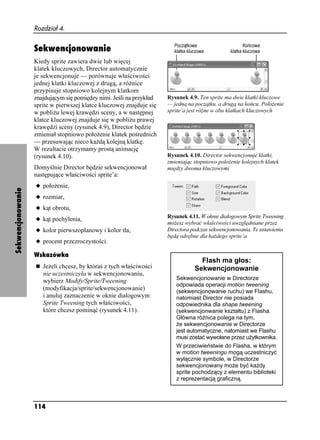 Rozdział 4.


                   Sekwencjonowanie
                   Kiedy sprite zawiera dwie lub więcej
                   klatek kluczowych, Director automatycznie
                   je sekwencjonuje — porównuje właściwości
                   jednej klatki kluczowej z drugą, a ró nice
                   przypisuje stopniowo kolejnym klatkom
                   znajdującym się pomiędzy nimi. Jeśli na przykład   Rysunek 4.9. Ten sprite ma dwie klatki kluczowe
                   sprite w pierwszej klatce kluczowej znajduje się   — jedną na początku, a drugą na końcu. Poło enie
                   w pobli u lewej krawędzi sceny, a w następnej      sprite’a jest ró ne w obu klatkach kluczowych
                   klatce kluczowej znajduje się w pobli u prawej
                   krawędzi sceny (rysunek 4.9), Director będzie
                   zmieniał stopniowo poło enie klatek pośrednich
                   — przesuwając nieco ka dą kolejną klatkę.
                   W rezultacie otrzymamy prostą animację
                   (rysunek 4.10).                                    Rysunek 4.10. Director sekwencjonuje klatki,
                                                                      zmieniając stopniowo poło enie kolejnych klatek
                   Domyślnie Director będzie sekwencjonował           między dwoma kluczowymi
                   następujące właściwości sprite’a:
                   u poło enie,
Sekwencjonowanie




                   u rozmiar,
                   u kąt obrotu,
                                                                      Rysunek 4.11. W oknie dialogowym Sprite Tweening
                   u kąt pochylenia,
                                                                      mo esz wybrać właściwości uwzględniane przez
                   u kolor pierwszoplanowy i kolor tła,               Directora podczas sekwencjonowania. Te ustawienia
                                                                      będą odrębne dla ka dego sprite’a
                   u procent przezroczystości.

                   Wskazówka
                                                                                   Flash ma głos:
                      Je eli chcesz, by któraś z tych właściwości                Sekwencjonowanie
                      nie uczestniczyła w sekwencjonowaniu,
                      wybierz Modify/Sprite/Tweening                     Sekwencjonowanie w Directorze
                                                                         odpowiada operacji motion tweening
                      (modyfikacja/sprite/sekwencjonowanie)              (sekwencjonowanie ruchu) we Flashu,
                      i anuluj zaznaczenie w oknie dialogowym            natomiast Director nie posiada
                      Sprite Tweening tych właściwości,                  odpowiednika dla shape tweening
                      które chcesz pominąć (rysunek 4.11).               (sekwencjonwanie kształtu) z Flasha.
                                                                         Główna ró nica polega na tym,
                                                                           e sekwencjonowanie w Directorze
                                                                         jest automatyczne, natomiast we Flashu
                                                                         musi zostać wywołane przez u ytkownika.
                                                                         W przeciwieństwie do Flasha, w którym
                                                                         w motion tweeningu mogą uczestniczyć
                                                                         wyłącznie symbole, w Directorze
                                                                         sekwencjonowany mo e być ka dy
                                                                         sprite pochodzący z elementu biblioteki
                                                                         z reprezentacją graficzną.



                   114
 