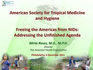 Philadelphia, 6 December 2011
Mirta Roses, M.D., M.P.H.
Director
Pan American Health Organization
American Society for Tro...
