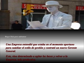 Una Empresa entendió que estaba en el momento oportuno para cambiar el estilo de gestión y contrató un nuevo Gerente General. Este, vino determinado a agitar las bases y volver a la Empresa, más productiva.  Haga Click para adelantar 