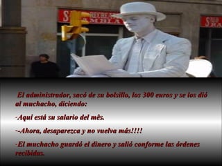 El administrador, sacó de su bolsillo, los 300 euros y se los dió al muchacho, diciendo:  Aquí está su salario del mês.  -Ahora, desaparezca y no vuelva más!!!!  El muchacho guardó el dinero y salió conforme las órdenes recibidas.  