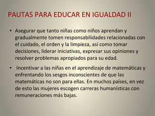 PAUTAS PARA EDUCAR EN IGUALDAD II
● Asegurar que tanto niñas como niños aprendan y
gradualmente tomen responsabilidades relacionadas con
el cuidado, el orden y la limpieza, así como tomar
decisiones, liderar iniciativas, expresar sus opiniones y
resolver problemas apropiados para su edad.
● Incentivar a las niñas en el aprendizaje de matemáticas y
enfrentando los sesgos inconscientes de que las
matemáticas no son para ellas. En muchos países, en vez
de esto las mujeres escogen carreras humanísticas con
remuneraciones más bajas.
 