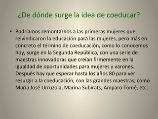 ¿De dónde surge la idea de coeducar?
● Podríamos remontarnos a las primeras mujeres que
reivindicaron la educación para las mujeres, pero más en
concreto el término de coeducación, como lo conocemos
hoy, surge en la Segunda República, con una serie de
maestras innovadoras que creían firmemente en la
igualdad de oportunidades para mujeres y varones.
Después hay que esperar hasta los años 80 para ver
resurgir a la coeducación, con las grandes maestras, como
María José Urruzola, Marina Subirats, Amparo Tomé, etc.
 