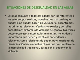 SITUACIONES DE DESIGUALDAD EN LAS AULAS
● Las más comunes a todas las edades son las referentes a
los estereotipos sexistas, aquellos que marcan lo que
puedes o no puedes hacer. En Secundaria, encontramos
las primeras relaciones afectivas y sexuales y con ellas
encontramos síntomas de violencia de género. Las chicas
desconocen esos síntomas, los minimizan, no les dan la
importancia que tienen y los chicos entienden las
relaciones como relaciones de poder. Hay situaciones de
discriminación hacia aquellos chicos que no cumplen con
la masculinidad tradicional, basada en el poder y en la
violencia.
 