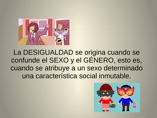 La DESIGUALDAD se origina cuando se
confunde el SEXO y el GÉNERO, esto es,
cuando se atribuye a un sexo determinado
una característica social inmutable.
 