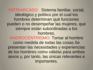 PATRIARCADO: Sistema familiar, social,
ideológico y político por el cual los
hombres determinan qué funciones
pueden o no desempeñar las mujeres, que
siempre están subordinadas a los
hombres.
ANDROCENTRISMO: Tomar al hombre
como medida de todas las cosas.Se
presentan las necesidades y experiencias
de los hombres como válidas para ambos
sexos y, por tanto, las únicas relevantes e
importantes.
 