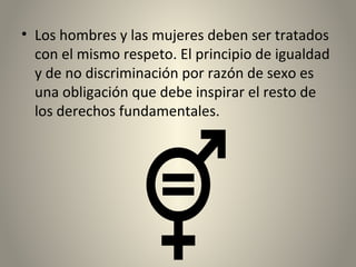 • Los hombres y las mujeres deben ser tratados
con el mismo respeto. El principio de igualdad
y de no discriminación por razón de sexo es
una obligación que debe inspirar el resto de
los derechos fundamentales.
 