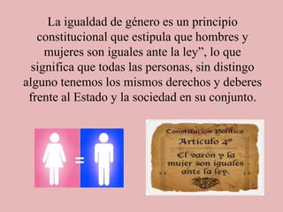La igualdad de género es un principio
constitucional que estipula que hombres y
mujeres son iguales ante la ley”, lo que
significa que todas las personas, sin distingo
alguno tenemos los mismos derechos y deberes
frente al Estado y la sociedad en su conjunto.
 