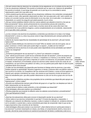 ¿De qué manera trata de relacionar los contenidos de las asignaturas con el contexto de los alumnos
y de sus situaciones cotidianas? De acuerdo al contenido que se vaya a ver, tratamos de ejemplificar
de acuerdo al contexto, lo que tenga de parecido con lo que hay en su comunidad lo vamos
relacionando a partir de lo que ellos viven.
¿Cómo propicia que los alumnos pasen de sus situaciones cotidianas a los contenidos conceptuales?
eso cuesta un buen, ellos aprenden observando se dicen “por eso pasa esto y ello”, pero cuando nos
vamos a lo concreto muchas veces la información no es muy clara, de mi asía ellos, o no alcanzan a
interpretarla, es cuando me pregunto qué estará pasando si ya lo vimos.
¿De que manera establece relación entre los nuevos saberes que adquiere el alumno y los que ya
tiene previamente? Vamos viendo primeramente los conocimientos previos del contenido y
empezamos a ver cuánto conocen, cuanto traen y muchas veces de las veces ellos traen mas
conocimiento de lo que podemos imaginar y vamos complementando con el contenido, relacionando
con lo que ellos viven y piensan.
¿Le da a conocer a los alumnos los propósitos y contenidos que abordara en la clase o los trabaja
directamente? a veces sí y otras muy pocas veces lo hago directamente pero siempre partiendo del
conocimiento previo.
¿Atiende de manera específica las necesidades de aprendizaje de los alumnos? ¿De qué manera
realiza esto?
¿De que manera distribuye a los alumnos en el aula? Ellos se sientan como les da la gana, sea un
grupo numeroso o mínimo cada quien puede elegir su espacio. ¿Cuáles son los motivos?
¿La distribución de los alumnos en el aula puede variar dependiendo de las actividades que realice?
¿Cómo los reorganiza?
como
¿Fomenta la participación de sus alumnos? si ¿Cómo? por indicación e invitación
¿Qué valores se promueven a partir de los contenidos del plan de estudios? ¿Cómo se propone que
se promuevan? Aprendan a valorarse a sí mismos, a respetarse a sí mismos y a los demás, hemos
avanzando mucho porque gran parte a mejorado en cuanto a la tolerancia, los principales valores son:
el respeto, la tolerancia y la honestidad, porque los alumnos solían robarse mucho las cosas de sus
compañeros, así que tuvimos que platicar con ellos y con sus padres para poder dejar en claro la parte
actitudinal dentro de la escuela
¿Cuáles son las actividades que desarrolla para favorecer el dialogo entre los alumnos y que estos
puedan propiciar su aprendizaje? Nosotros sugerimos un temas y entonces ellos nos platican sobre lo
que ocurrió en la colonia, los compañeros dan las versiones de la historia, a veces se torna agresiva la
relación pero siempre controlamos las cosas, otra manera es que hacemos círculos de lectura con
todos los estudiantes para que ellos puedan relacionarse no solo con los de su grupo sino con los de
otro.
¿Utiliza recursos didácticos acordes a los propósitos de los contenidos que desarrolla para apoyar sus
explicaciones? ¿Cómo cuáles?
¿Durante sus explicaciones siempre está al frente del grupo en un lugar fijo o se desplaza por todo el
salón interactuando con los alumnos?
¿Cuánto tiempo le dedica a cada contenido y a las actividades que desarrolla?
¿Qué estrategias utiliza para explicar sus contenidos?
¿Plantea preguntas que propicien la reflexión sobre los saberes (conocimientos) y procedimientos?
¿Con que frecuencia lo hace?
6.
¿Qué tipo de evaluaciones utiliza para conocer el desempeño escolar de sus alumnos?
¿Cómo valora si sus alumnos comprenden lo que leen? A través de preguntas y respuestas, o
utilizando una indicación de diferentes maneras, si ellos lo realizan lo indicado sin problema entonces
así lo considero o cuando leen y vamos comentando para tratar de comprender mejor lo que se lee,
luego proponemos otras versiones de las historias.
¿Qué estrategias utiliza para evaluar a sus alumnos? ¿Qué criterios toma en cuenta para evaluar a
sus alumnos? lo primero desempeño en clases y las tareas, el comportamiento dentro y fuera de la
escuela, otra de las cosas tomamos en cuenta es la producción de textos o evidencias y esto se va

Cámara
fotográfica.
-Video cámara
-Celulares.
-Cuaderno de
Notas.

 