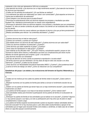 evaluando a día a día que representa el 30% de su evaluación.
¿Qué atención les brinda a los alumnos con un bajo rendimiento escolar? ¿Qué atención les brinda a
los alumnos que reprueban?
¿Cuáles son los periodos de evaluación? ¿En que fechas se realizan?
¿Los exámenes que aplica son elaborados por usted o son comerciales? ¿Qué aspectos se toman en
cuenta para la elaboración de exámenes?
¿Cómo prepara a sus alumnos para la prueba Enlace?
¿Promueve la autoevaluación entre sus alumnos respecto los procesos y resultados que estos
emplean? No, intentamos promoverla pero no resulto como esperábamos
¿Promueve la valoración entre sus alumnos respecto a los procesos y resultados que sus compañeros
emplean? Si, ellos se sienten contentos de poder evaluar a los demás sin ser evaluados ellos mismos
por los demás.
¿Establece relación entre los nuevos saberes que adquiere el alumno y los que ya tiene previamente?
¿Realiza actividades para reforzar los contenidos abordados? ¿Cuáles?
7.
¿Cuántos alumnos hay en total en este grupo?
¿Cuántos son hombres y cuantas son mujeres?
¿Qué edades tienen sus alumnos de esta institución? ¿Cuántos alumnos son por cada edad?
¿Todos sus alumnos asistieron al preescolar? ¿Cuántos?
¿Tiene alumnos que estén repitiendo el grado? ¿Cuántos?
¿Tiene casos de reprobación en este grupo? ¿Cuántos?
¿Qué materias se les dificultan más? ¿Por qué? Historia y actualmente español, porque en otro
momento te habría dicho historia y matemáticas que tiene sus complicaciones pero tiene mucha
didáctica de donde agarrarse para enseñar y guiar a los alumnos
¿Hay alumnos inscritos con extraedad?
¿Qué tipo de atención se toma cuando se presenta la reprobación o la extra edad?
¿Ha tenido alumnos que han desertado o se han dado de baja en este ciclo escolar o en años
anteriores? ¿Cuántos? ¿Cuáles son las causas?
¿Tiene alumnos con Necesidades Educativas Especiales (NEE)? ¿Cuántos? ¿Qué problemas tiene?
¿Cuál es la forma de trabajo con ellos? ¿Cómo se relacionan con sus compañeros?
Estadísticas del grupo: Las edades y las evaluaciones del bimestre de Español, Matemáticas y
Ciencias.
8.
¿Cuáles son los motivos por los cuales los padres de familia visitan la escuela? ¿Cada cuánto lo
hacen?
¿Realizan reuniones con los padres de familia para darles a conocer el rendimiento escolar de sus
hijos?
¿Hablan con los padres de familia que tienen hijos con un bajo rendimiento escolar? ¿Qué actividades
implementan con ellos?
¿Los padres de familia apoyan a sus hijos en las tareas escolares? ¿Cómo realizan esto?
¿Qué actividades realiza para fomentar la participación de los padres de familia en la educación de
sus hijos?
¿Participan los padres de familia en las actividades que se realizan en la escuela? ¿Cuántos? Algunos
sí, hay quienes apoyan a sus hijos y se nota su participación pero hay otros que de plano lo dejan
completamente a nuestro cargo.
¿Los padres de familia cooperan económicamente cuando se requieren realizar actividades dentro y
fuera de la escuela? Si no hay recursos pues sí, pero ellos están acostumbrados a apoyar en las
actividades que se hagan para recaudar fondos como boteos o vendimias, en dado caso de no haber
dinero en caja ellos apoyan económicamente.

 