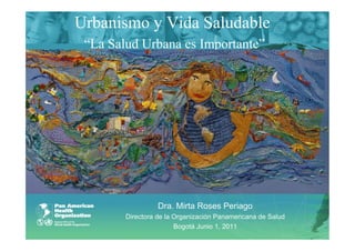 Urbanismo y Vida Saludable
 “La Salud Urbana es Importante”




                  Dra. Mirta Roses Periago
        Directora de la Organización Panamericana de Salud
                        Bogotá Junio 1, 2011
 