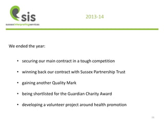 10 
2013-14 
We ended the year: 
• securing our main contract in a tough competition 
• winning back our contract with Sussex Partnership Trust 
• gaining another Quality Mark 
• being shortlisted for the Guardian Charity Award 
• developing a volunteer project around health promotion 
 