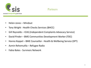16 
Partners 
• Helen Jones – Mindout 
• Tony Wright - Health Checks Services (BHCC) 
• Gill Reynolds – ICAS (Independent Complaints Advocacy Service) 
• David Pinder – BME Communities Development Worker (TDC) 
• Hanno Koppel – BME Counsellor - Health & Wellbeing Service (SPT) 
• Azmin Rehemutlla – Refugee Radio 
• Fabia Bates - Survivors Network 
 