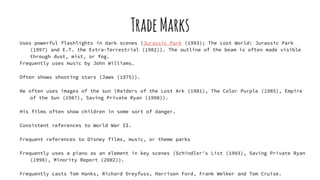 TradeMarks
Uses powerful flashlights in dark scenes (Jurassic Park (1993); The Lost World: Jurassic Park
(1997) and E.T. the Extra-Terrestrial (1982)). The outline of the beam is often made visible
through dust, mist, or fog.
Frequently uses music by John Williams.
Often shows shooting stars (Jaws (1975)).
He often uses images of the sun (Raiders of the Lost Ark (1981), The Color Purple (1985), Empire
of the Sun (1987), Saving Private Ryan (1998)).
His films often show children in some sort of danger.
Consistent references to World War II.
Frequent references to Disney films, music, or theme parks
Frequently uses a piano as an element in key scenes (Schindler's List (1993), Saving Private Ryan
(1998), Minority Report (2002)).
Frequently casts Tom Hanks, Richard Dreyfuss, Harrison Ford, Frank Welker and Tom Cruise.
 