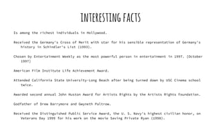 interestingfacts
Is among the richest individuals in Hollywood.
Received the Germany's Cross of Merit with star for his sensible representation of Germany's
history in Schindler's List (1993).
Chosen by Entertainment Weekly as the most powerful person in entertainment in 1997. [October
1997]
American Film Institute Life Achievement Award.
Attended California State University-Long Beach after being turned down by USC Cinema school
twice.
Awarded second annual John Huston Award for Artists Rights by the Artists Rights Foundation.
Godfather of Drew Barrymore and Gwyneth Paltrow.
Received the Distinguished Public Service Award, the U. S. Navy's highest civilian honor, on
Veterans Day 1999 for his work on the movie Saving Private Ryan (1998).
 