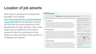 Location of job adverts
Here I found a job advert for a screenwriter
from BBC in this website
(http://careerssearch.bbc.co.uk/jobs/job/lead-
scriptwriter/5106) who is asking for a person
who has had many past experiences in the
development of scripts. However, many script
writers work as freelancers which means
people hire them for a set amount of time
leading to a less dominance of job adverts on
newspaper and websites.
 