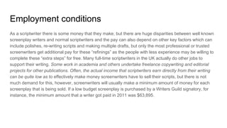 Employment conditions
As a scriptwriter there is some money that they make, but there are huge disparities between well known
screenplay writers and normal scriptwriters and the pay can also depend on other key factors which can
include polishes, re-writing scripts and making multiple drafts, but only the most professional or trusted
screenwriters get additional pay for these “refinings” as the people with less experience may be willing to
complete these “extra steps” for free. Many full-time scriptwriters in the UK actually do other jobs to
support their writing. Some work in academia and others undertake freelance copywriting and editorial
projects for other publications. Often, the actual income that scriptwriters earn directly from their writing
can be quite low as to effectively make money screenwriters have to sell their scripts, but there is not
much demand for this, however, screenwriters will usually make a minimum amount of money for each
screenplay that is being sold. If a low budget screenplay is purchased by a Writers Guild signatory, for
instance, the minimum amount that a writer got paid in 2011 was $63,895.
 