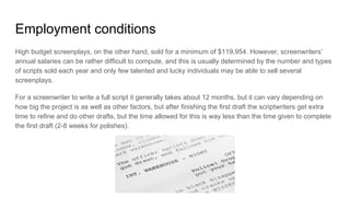 Employment conditions
High budget screenplays, on the other hand, sold for a minimum of $119,954. However, screenwriters’
annual salaries can be rather difficult to compute, and this is usually determined by the number and types
of scripts sold each year and only few talented and lucky individuals may be able to sell several
screenplays.
For a screenwriter to write a full script it generally takes about 12 months, but it can vary depending on
how big the project is as well as other factors, but after finishing the first draft the scriptwriters get extra
time to refine and do other drafts, but the time allowed for this is way less than the time given to complete
the first draft (2-8 weeks for polishes).
 