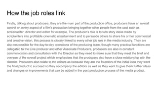 How the job roles link
Firstly, talking about producers, they are the main part of the production office; producers have an overall
control on every aspect of a film's production bringing together other people from the cast such as
screenwriter, director and editor for example. The producer’s role is to turn story ideas made by
scriptwriters into profitable cinematic entertainment and to persuade others to share his or her commercial
and creative vision, this process is closely linked to every other job role in the media industry. They are
also responsible for the day-to-day operations of the producing team, though many practical functions are
delegated to the Line producer and other Associate Producers, producers are also in constant
communication and consultation with the Director as they need to make sure that they meet the brief and
oversee of the overall project which emphasises that the producers also have a close relationship with the
director. Producers also relate to the editors as because they are the founders of the initial idea they want
the final product to succeed so they accompany the editors as well as they want to give them further ideas
and changes or improvements that can be added in the post production process of the media product.
 