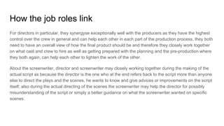 How the job roles link
For directors in particular, they synergyse exceptionally well with the producers as they have the highest
control over the crew in general and can help each other in each part of the production process, they both
need to have an overall view of how the final product should be and therefore they closely work together
on what cast and crew to hire as well as getting prepared with the planning and the pre-production where
they both again, can help each other to lighten the work of the other.
About the screenwriter, director and screenwriter may closely working together during the making of the
actual script as because the director is the one who at the end refers back to the script more than anyone
else to direct the plays and the scenes, he wants to know and give advices or improvements on the script
itself; also during the actual directing of the scenes the screenwriter may help the director for possibly
misunderstanding of the script or simply a better guidance on what the screenwriter wanted on specific
scenes.
 