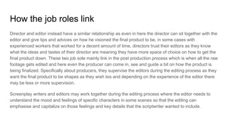 How the job roles link
Director and editor instead have a similar relationship as even in here the director can sit together with the
editor and give tips and advices on how he visioned the final product to be, in some cases with
experienced workers that worked for a decent amount of time, directors trust their editors as they know
what the ideas and tastes of their director are meaning they have more space of choice on how to get the
final product down. These two job sole mainly link in the post production process which is when all the raw
footage gets edited and here even the producer can come in, see and guide a bit on how the product is
being finalized. Specifically about producers, they supervise the editors during the editing process as they
want the final product to be shapes as they wish too and depending on the experience of the editor there
may be less or more supervision.
Screenplay writers and editors may work together during the editing process where the editor needs to
understand the mood and feelings of specific characters in some scenes so that the editing can
emphasise and capitalize on those feelings and key details that the scriptwriter wanted to include.
 
