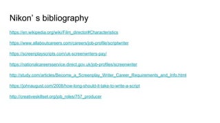 Nikon’ s bibliography
https://en.wikipedia.org/wiki/Film_director#Characteristics
https://www.allaboutcareers.com/careers/job-profile/scriptwriter
https://screenplayscripts.com/uk-screenwriters-pay/
https://nationalcareersservice.direct.gov.uk/job-profiles/screenwriter
http://study.com/articles/Become_a_Screenplay_Writer_Career_Requirements_and_Info.html
https://johnaugust.com/2008/how-long-should-it-take-to-write-a-script
http://creativeskillset.org/job_roles/757_producer
 