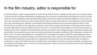 In the film industry, editor is responsible for
In the film industry, a editor is responsible for to works closely with the director crafting the daily rushes into a coherent whole.
To ensure that the story flows effortlessly from beginning to end, each shot is carefully chosen and edited into a series of scenes,
which are in turn assembled to create the finished film. Editors select the best takes and edit them together to create scenes. In
some cases, an improvised line or an actor's interpretation of their role may create some on-screen magic that can be developed
into a new and exciting scene. Editing is a hard element to the filming industry but if you have had experience then it's easy.
Each shot has to be perfect so the cameraman and director need to have everyone put into place so when they edit it's easier to
cut at the right moment and to see different point of view shots. As an editor there responsible for recorded raw material into a
finished product that's suitable for broadcasting. The material may include camera footage, dialogue, sound effects, graphics and
special effects. Post-production process and your skills can determine the quality and delivery of the final product to make it the
best it can be. The main responsibilities are cutting the files to put together the sequence of the film and deciding what can be
used. Inputting sound, and synchronising and storing them into files on the computer so the background sound works well and
flows with what's being shown. Sound editors are responsible to find where the music fits where and if music is needed in a
certain part as it may not fit well in that part. It's important for sound editors to have the exact beat on perhaps a running scene
each footstep could change a beat or even if it's just fast pacing music. Editors also edit if it should be slower or faster depending
if it should be longer or faster.
 