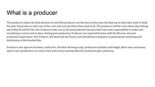 What is a producer
The producers makes the final decision on each film producers are the boss so they have the final say to what they want or think
fits well. The producers take care of the crew and cast and where they need to be. The producers tell the crew where they belong
and if they fit well for the role. Producers take care in the pre production because that’s the main responsibility to make sure
everything is correct and in place. During post production, Producers are expected to liaise with the Director and post
production department. The Producer will deal with the finance and distribution companies in planning the marketing and
distribution of the finished film.
Producers also approve locations, studio hire, the final shooting script, production schedule and budget. More time and money
spent in pre-production can reduce time and money wasting when the production gets underway.
 