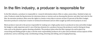 In the film industry, a producer is responsible for
In the film industry, a producer is responsible to research information about a film or a plan, assess ideas, finished scripts ory
roles. Producers make the big decisions for television shows or movies such as choosing the director and other lead roles for the
film. An executive producer often owns the rights to a book or story idea or secures at least 25 percent of the film's budget.
Executive producers rarely have creative or technical involvement and are often caught up with several projects at once.
Movie producer main job is the person responsible for making sure a high quality movie is produced on time and within budget
the budget is really important and it's one of the key elements for a producer because the producers need to find good cheap
roles such as the planners, ganise shooting schedules. The producer plans what the film is going to be and to plan it by
researching and finding people to play a role the main responsibility producers do is plan and coordinate various aspects of film
production, such as selecting script, coordinating writing, directing and editing, and arranging financing. .
 