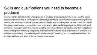Skills and qualifications you need to become a
producer
You need to be able to decide which projects to produce, creating programme ideas, reading scripts,
negotiating with writers to produce new screenplays identifying sources of funding and raising finance
working out what resources are needed, researching locations making sure it’s free to use, pitching to
television broadcasters to commission your programme, planning filming schedules, hiring staff, cast
and crew, managing cash flow, making sure the production stays on schedule and within budget and
lastly working with marketing companies and distributors skills are really important as a producer is a
massive responsibility. You need big qualifications to start producing such as experience in both the
creative and business sides of film or programme making
 