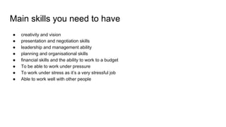 Main skills you need to have
● creativity and vision
● presentation and negotiation skills
● leadership and management ability
● planning and organisational skills
● financial skills and the ability to work to a budget
● To be able to work under pressure
● To work under stress as it’s a very stressful job
● Able to work well with other people
 