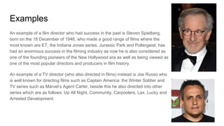 Examples
An example of a film director who had success in the past is Steven Spielberg,
born on the 18 December of 1946, who made a good range of films where the
most known are ET, the Indiana Jones series, Jurassic Park and Poltergeist; has
had an enormous success in the filming industry as now he is also considered as
one of the founding pioneers of the New Hollywood era as well as being viewed as
one of the most popular directors and producers in film history.
An example of a TV director (who also directed in films) instead is Joe Russo who
is well known for directing films such as Captain America: the Winter Soldier and
TV series such as Marvel’s Agent Carter, beside this he also directed into other
series which are as follows: Up All Night, Community, Carpoolers, Lax, Lucky and
Arrested Development.
 