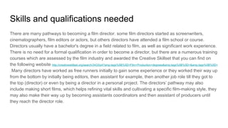Skills and qualifications needed
There are many pathways to becoming a film director. some film directors started as screenwriters,
cinematographers, film editors or actors, but others directors have attended a film school or course.
Directors usually have a bachelor's degree in a field related to film, as well as significant work experience.
There is no need for a formal qualification in order to become a director, but there are a numerous training
courses which are assessed by the film industry and awarded the Creative Skillset that you can find on
the following website http://creativeskillset.org/search/3433/p4?amp;tags%5B%5D=Film+Production+degrees&amp;tags%5B%5D=&amp;tags%5B%5D=
. Many directors have worked as free runners initially to gain some experience or they worked their way up
from the bottom by initially being editors, then assistant for example, then another job role till they got to
the top (director) or even by being a director in a personal project. The directors’ pathway may also
include making short films, which helps refining vital skills and cultivating a specific film-making style, they
may also make their way up by becoming assistants coordinators and then assistant of producers until
they reach the director role.
 