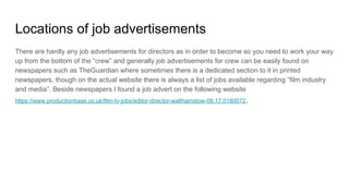 Locations of job advertisements
There are hardly any job advertisements for directors as in order to become so you need to work your way
up from the bottom of the “crew” and generally job advertisements for crew can be easily found on
newspapers such as TheGuardian where sometimes there is a dedicated section to it in printed
newspapers, though on the actual website there is always a list of jobs available regarding “film industry
and media”. Beside newspapers I found a job advert on the following website
https://www.productionbase.co.uk/film-tv-jobs/editor-director-walthamstow-06.17.0180072.
 