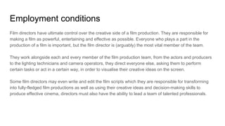 Employment conditions
Film directors have ultimate control over the creative side of a film production. They are responsible for
making a film as powerful, entertaining and effective as possible. Everyone who plays a part in the
production of a film is important, but the film director is (arguably) the most vital member of the team.
They work alongside each and every member of the film production team, from the actors and producers
to the lighting technicians and camera operators, they direct everyone else, asking them to perform
certain tasks or act in a certain way, in order to visualise their creative ideas on the screen.
Some film directors may even write and edit the film scripts which they are responsible for transforming
into fully-fledged film productions as well as using their creative ideas and decision-making skills to
produce effective cinema, directors must also have the ability to lead a team of talented professionals.
 
