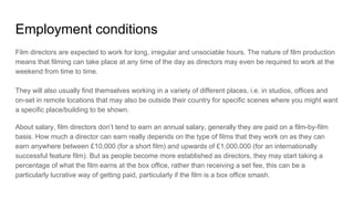 Employment conditions
Film directors are expected to work for long, irregular and unsociable hours. The nature of film production
means that filming can take place at any time of the day as directors may even be required to work at the
weekend from time to time.
They will also usually find themselves working in a variety of different places, i.e. in studios, offices and
on-set in remote locations that may also be outside their country for specific scenes where you might want
a specific place/building to be shown.
About salary, film directors don’t tend to earn an annual salary, generally they are paid on a film-by-film
basis. How much a director can earn really depends on the type of films that they work on as they can
earn anywhere between £10,000 (for a short film) and upwards of £1,000,000 (for an internationally
successful feature film). But as people become more established as directors, they may start taking a
percentage of what the film earns at the box office, rather than receiving a set fee, this can be a
particularly lucrative way of getting paid, particularly if the film is a box office smash.
 