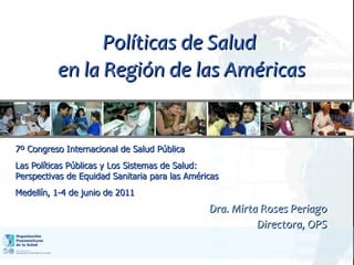 Políticas de Salud  en la Región de las Américas Dra. Mirta Roses Periago Directora, OPS 7º Congreso Internacional de Salud Pública Las Políticas Públicas y Los Sistemas de Salud: Perspectivas de Equidad Sanitaria para las Américas Medellín, 1-4 de junio de 2011 