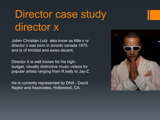 Director case study
  director x
Julien Christian Lutz also know as little x or
director x was born in toronto canada 1975.
and is of trinidad and swiss decent.

Director X is well known for his high-
budget, visually distinctive music videos for
popular artists ranging from R.kelly to Jay-Z.

He is currently represented by DNA - David
Naylor and Associates, Hollywood, CA.
 