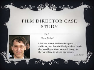 FILM DIRECTOR CASE
STUDY
Sam Raimi
I feel the horror audience is a great
audience, and I would ideally make a movie
that would give them as much energy as
they're willing to give to the picture.
- Sam Raimi

 