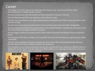 Career 
 First began in the film industry by interning with George Lucas when he was fifteen, filing 
the storyboards for Raiders of the Lost Ark 
 He was so impressed with the experience that he decided to become a director 
 His first feature-length film was Bad Boys, shot in Miami in 1994 
 The film was completed for $19 million and grossed a remarkable $141 million at the box office in the 
summer of 1995 
 He went on to co-produce as well as direct the successful action adventure film Armageddon. 
 He also produced and directed successful films such as Pearl Harbour, Transformers, Bad Boys II and 
The Island before turning his attention to horror 
 He first began to direct and produce horror films when he founded the Platinum Dunes production 
house 
 The company's first film, a remake of the 1974 film The Texas Chainsaw Massacre, grossed $107 million 
worldwide. 
 Platinum Dunes produced lucrative remakes of classic horror films and introduced new directors 
like Sam Bayer and Marcus Nispel to feature film audiences. 
 The company’s most recent production was the 2010 remake the most well-known Slasher horror; A 
Nightmare on Elm Street. The film made 32.9 million dollars in it’s opening weekend and went on to 
produce over 100 million dollars worldwide 
 