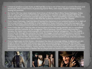  I chose to produce a Case study on Michael Bay as he is one of the most successful directors and 
producers, with a solid history of producing horror films, with classic Slasher remakes being 
among his portfolio 
 My horror film has taken inspiration from three of Michael Bay’s films; Texas Chainsaw, Friday 
the 13th, and a Nightmare on Elm Street. Michael bay’s versions are classic Slasher films that 
follow all Slasher conventions and the typical narrative. This is something I want to reflect in my 
Slasher film and I want to create a film that the audience instantly know is a Slasher 
 From Texas Chainsaw, I had the idea of having the characters in an isolated location for a night of 
horror and torture. This is similar to what happens in Texas Chainsaw where the teenagers go 
away for the weekend to a small town and are terrorised by Leatherface with no way of escape 
 From Friday the 13th, I had the idea of the location of the film being partially set in a woodland 
location and the costume of the antagonist. This is because I found, when watching Bay’s 
remake, the Jason was a solid example of a conventional Slasher antagonist. This was mainly 
shown to me through his costume; his mask, the baggy overalls and his signature machete as a 
weapon. This was when I decided on how I wanted to present the antagonist in my horror. 
Everything about the film, the location, the characters and the narrative was what the audience 
would expect from a classic slasher horror 
 From a Nightmare on Elm Street, I developed the idea of a revenge killing. A nightmare on elm 
street is one of the most well-known and most successful Slasher horrors that still terrifies 
audiences now, which appears to be difficult for most Slasher films currently, with supernatural 
dominating the horror market. I knew that Bay’s version would be a useful watch for me to help 
develop my ideas to create a Slasher film as unique and successful as A Nightmare on Elm street. 

