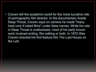 • Craven left the academic world for the more lucrative role 
of pornographic film director. In the documentary Inside 
Deep Throat, Craven says on camera he made "many 
hard core X-rated films" under false names. While his role 
in Deep Throat is undisclosed, most of his early known 
work involved writing, film editing or both. In 1972 Wes 
Craven directed his first feature film The Last House on 
the Left. 
 