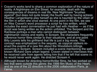 • Craven's works tend to share a common exploration of the nature of 
reality. A Nightmare on Elm Street, for example, dealt with the 
consequences of dreams in real life. New Nightmare "brushes 
against" (but does not quite break) the fourth wall by having actress 
Heather Langenkamp play herself as she is haunted by the villain of 
the film in which she once starred. At one point in the film, we see 
on Wes Craven's word processor a script he has written, which 
includes the exact conversation he just had with Heather — as if the 
script was being written as the action unfolded. The Serpent and the 
Rainbow portrays a man who cannot distinguish between 
nightmarish visions and reality. In Scream, the characters frequently 
reference horror films similar to their situations, and at one point 
Billy Loomis tells his girlfriend that life is just a big movie. This 
concept was emphasized in the sequels, as copycat stalkers re-enact 
the events of a new film about the Woodsboro killings 
occurring in Scream. Scream included a scene mentioning the well-known 
Richard Gere urban legend. Craven stated in interviews that 
he received calls from agents telling him that if he left that scene in, 
he would never work again. He directed Scream 4. 
• Although known for directing horror/thriller films, he has worked on 
two that were outside this genre: the 1999 film Music of the Heart, 
and as one of the 22 directors in the 2006 collaboration Paris, je 
t'aime. 
 