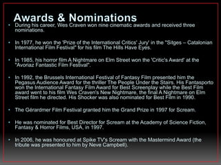 • During his career, Wes Craven won nine cinematic awards and received three 
nominations. 
• In 1977, he won the 'Prize of the International Critics' Jury' in the "Sitges – Catalonian 
International Film Festival" for his film The Hills Have Eyes. 
• In 1985, his horror film A Nightmare on Elm Street won the 'Critic's Award' at the 
"Avoriaz Fantastic Film Festival". 
• In 1992, the Brussels International Festival of Fantasy Film presented him the 
Pegasus Audience Award for the thriller The People Under the Stairs. His Fantasporto 
won the International Fantasy Film Award for Best Screenplay while the Best Film 
award went to his film Wes Craven's New Nightmare, the final A Nightmare on Elm 
Street film he directed. His Shocker was also nominated for Best Film in 1990. 
• The Gérardmer Film Festival granted him the Grand Prize in 1997 for Scream. 
• He was nominated for Best Director for Scream at the Academy of Science Fiction, 
Fantasy & Horror Films, USA, in 1997. 
• In 2006, he was honoured at Spike TV's Scream with the Mastermind Award (the 
tribute was presented to him by Neve Campbell). 
