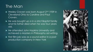 The Man
 Wesley Craven was born August 2nd 1939 in
Cleveland Ohio to Caroline and Paul
Craven.
 He was bought up a in a strict Baptist family
and his father died when he was four years
old.
 He attended John Hopkins University and
achieved a Masters in Philosophy ad writing.
 First film job was as a sound editor in a post
production company in New York
 